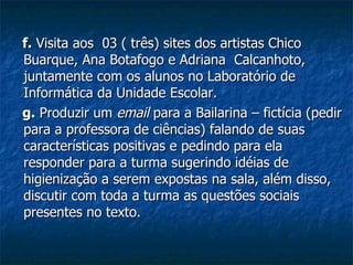 f.  Visita aos  03 ( três) sites dos artistas Chico Buarque, Ana Botafogo e Adriana  Calcanhoto, juntamente com os alunos no Laboratório de Informática da Unidade Escolar. g.  Produzir um  email  para a Bailarina – fictícia (pedir para a professora de ciências) falando de suas características positivas e pedindo para ela responder para a turma sugerindo idéias de higienização a serem expostas na sala, além disso, discutir com toda a turma as questões sociais presentes no texto. 