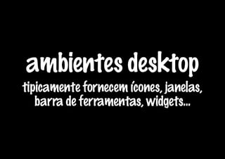 ambientes desktop
tipicamente fornecem ícones, janelas,
   barra de ferramentas, widgets...
 