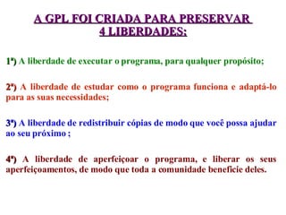 1ª)   A liberdade de executar o programa, para qualquer propósito; 2ª)   A liberdade de estudar como o programa funciona e adaptá-lo para as suas necessidades; 3ª)   A liberdade de redistribuir cópias de modo que você possa ajudar ao seu próximo ; 4ª)   A liberdade de aperfeiçoar o programa, e liberar os seus aperfeiçoamentos, de modo que toda a comunidade beneficie deles. A GPL FOI CRIADA PARA PRESERVAR  4 LIBERDADES: 