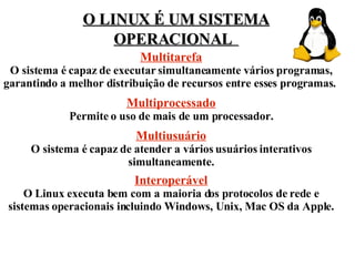 O LINUX É UM SISTEMA OPERACIONAL   Multitarefa O sistema é capaz de executar simultaneamente vários programas, garantindo a melhor distribuição de recursos entre esses programas.  Multiprocessado Permite o uso de mais de um processador. Multiusuário O sistema é capaz de atender a vários usuários interativos simultaneamente. Interoperável O Linux executa bem com a maioria dos protocolos de rede e sistemas operacionais incluindo Windows, Unix, Mac OS da Apple. 
