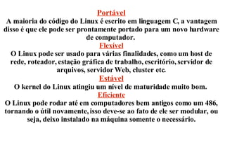 Portável A maioria do código do Linux é escrito em linguagem C, a vantagem disso é que ele pode ser prontamente portado para um novo hardware de computador.  Flexível O Linux pode ser usado para várias finalidades, como um host de rede, roteador, estação gráfica de trabalho, escritório, servidor de arquivos, servidor Web, cluster etc. Estável O kernel do Linux atingiu um nível de maturidade muito bom.  Eficiente O Linux pode rodar até em computadores bem antigos como um 486,  tornando o  útil novamente, isso deve-se  ao fato de ele ser modular, ou seja, deixo  instalado na máquina somente o necessário. 