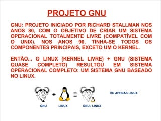 GNU: PROJETO INICIADO POR RICHARD STALLMAN NOS ANOS 80, COM O OBJETIVO DE CRIAR UM SISTEMA OPERACIONAL TOTALMENTE LIVRE (COMPATÍVEL COM O UNIX). NOS ANOS 90, TINHA-SE TODOS OS COMPONENTES PRINCIPAIS, EXCETO UM O KERNEL. ENTÃO... O LINUX (KERNEL LIVRE) + GNU (SISTEMA QUASE COMPLETO) RESULTOU EM SISTEMA OPERACIONAL COMPLETO: UM SISTEMA GNU BASEADO NO LINUX. PROJETO GNU 