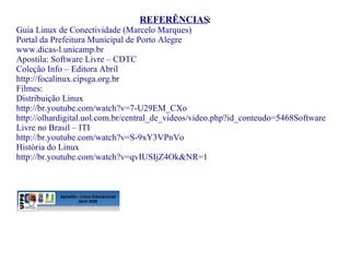 REFERÊNCIAS : Guia Linux de Conectividade (Marcelo Marques) Portal da Prefeitura Municipal de Porto Alegre  www.dicas-l.unicamp.br Apostila: Software Livre – CDTC Coleção Info – Editora Abril http://focalinux.cipsga.org.br Filmes:  Distribuição Linux http://br.youtube.com/watch?v=7-U29EM_CXo http://olhardigital.uol.com.br/central_de_videos/video.php?id_conteudo=5468 Software Livre no Brasil – ITI http://br.youtube.com/watch?v=S-9xY3VPnVo História do Linux http://br.youtube.com/watch?v=qvIUSIjZ4Ok&NR=1 