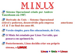 Sistema Operacional criado por Andrew    Tanenbaum em 1987. Derivado do Unix – Sistema Operacional  estável e poderoso, desenvolvido pela empresa  americana AT & T no final dos anos 60. Versão simples, para fins educacionais, do Unix. O Minix foi estudado por Linus Torvalds, que pensava em aprimorá-lo. Posteriormente, Linus decidiu criar seu próprio sistema, o   LINUX . M I N I X Linu s   +   Uni x   =   Linux 