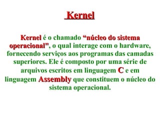 Kernel Kernel   é o chamado   “núcleo do sistema operacional" , o qual interage com o hardware, fornecendo serviços aos programas das camadas superiores. Ele é composto por uma série de   arquivos escritos em  linguagem   C   e em linguagem   Assembly   que constituem o núcleo do sistema operacional. 