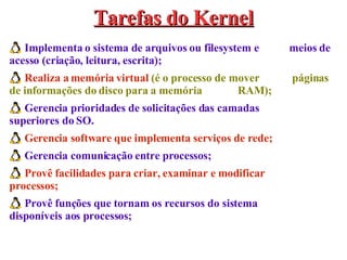 Implementa o sistema de arquivos ou filesystem e  meios de acesso (criação, leitura, escrita); Realiza a memória virtual  (é o processo de mover  páginas de informações do disco para a memória  RAM); Gerencia prioridades de solicitações das camadas  superiores do SO. Gerencia software que implementa serviços de rede; Gerencia comunicação entre processos; Provê facilidades para criar, examinar e modificar  processos; Provê funções que tornam os recursos do sistema  disponíveis aos processos; Tarefas do Kernel 