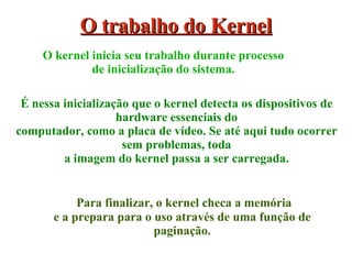 Para finalizar, o kernel checa a memória e a prepara para o uso através de uma função de paginação. O trabalho do Kernel É nessa inicialização que o kernel detecta os dispositivos de hardware essenciais do computador, como a placa de vídeo. Se até aqui tudo ocorrer sem problemas, toda a imagem do kernel passa a ser carregada. O kernel inicia seu trabalho durante processo de inicialização do sistema. 