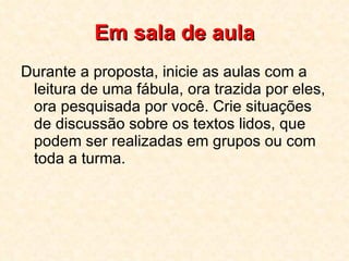 Em sala de aula Durante a proposta, inicie as aulas com a leitura de uma fábula, ora trazida por eles, ora pesquisada por você. Crie situações de discussão sobre os textos lidos, que podem ser realizadas em grupos ou com toda a turma. 