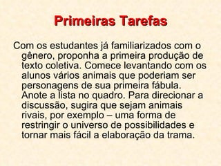Primeiras Tarefas Com os estudantes já familiarizados com o gênero, proponha a primeira produção de texto coletiva. Comece levantando com os alunos vários animais que poderiam ser personagens de sua primeira fábula. Anote a lista no quadro. Para direcionar a discussão, sugira que sejam animais rivais, por exemplo – uma forma de restringir o universo de possibilidades e tornar mais fácil a elaboração da trama.  