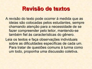 Revisão de textos A revisão do texto pode ocorrer à medida que as ideias são colocadas pelos estudantes, sempre chamando atenção para a necessidade de se fazer compreender pelo leitor, mantendo-se também fiel às características do gênero.  Leia os textos e faça observações individuais sobre as dificuldades específicas de cada um. Para tratar de questões comuns à turma como um todo, proponha uma discussão coletiva.  