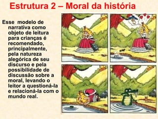 Estrutura 2 – Moral da história Esse  modelo de narrativa como objeto de leitura para crianças é recomendado, principalmente, pela natureza alegórica de seu discurso e pela possibilidade de discussão sobre a moral, levando o leitor a questioná-la e relacioná-la com o mundo real. 