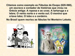 Citamos como exemplo as Fábulas de Esopo (620-560), um escravo e contador de histórias que viveu na Grécia antiga: A raposa e as uvas; A tartaruga e a lebre; O vento norte e o vento sul; O menino que criava lobo; O lobo e o cordeiro. No Brasil quem recriou as fábulas foi Monteiro Lobato. 