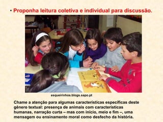 Proponha leitura coletiva e individual para discussão. esqueirinhos.blogs.sapo.pt  Chame a atenção para algumas características específicas deste gênero textual: presença de animais com características humanas, narração curta – mas com início, meio e fim –, uma mensagem ou ensinamento moral como desfecho da história.  