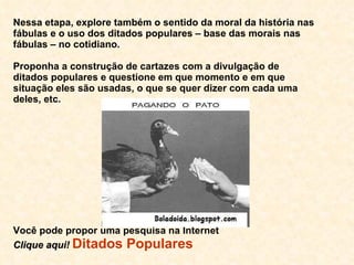 Nessa etapa, explore também o sentido da moral da história nas fábulas e o uso dos ditados populares – base das morais nas fábulas – no cotidiano.  Proponha a construção de cartazes com a divulgação de ditados populares e questione em que momento e em que situação eles são usadas, o que se quer dizer com cada uma deles, etc. Você pode propor uma pesquisa na Internet Clique aqui!   Ditados Populares 
