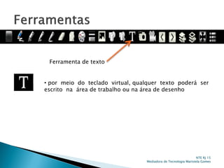 Ferramenta de texto
• por meio do teclado virtual, qualquer texto poderá ser
escrito na área de trabalho ou na área de desenho
NTE RJ 15
Mediadora de Tecnologia Maristela Gomes
 