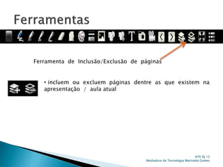 Ferramenta de Inclusão/Exclusão de páginas
• incluem ou excluem páginas dentre as que existem na
apresentação / aula atual
NTE RJ 15
Mediadora de Tecnologia Maristela Gomes
 
