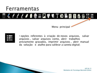 Menu principal
• opções referentes à criação de novos arquivos, salvar
arquivos , salvar arquivos como, abrir trabalhos
previamente gravados, imprimir arquivos , abrir manual
da solução e atalho para calibrar a caneta digital;
NTE RJ 15
Mediadora de Tecnologia Maristela Gomes
 