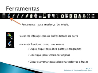 Ferramenta para mudança de modo.
•a caneta funciona como um mouse
•a caneta interage com os outros botões da barra
Duplo clique para abrir pastas e programas
Um clique para selecionar objetos
Clicar e arrastar para selecionar palavras e frases
NTE RJ 15
Mediadora de Tecnologia Maristela Gomes
 