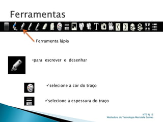 Ferramenta lápis
•para escrever e desenhar
selecione a cor do traço
selecione a espessura do traço
NTE RJ 15
Mediadora de Tecnologia Maristela Gomes
 
