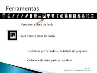 Ferramenta plano de fundo
• para trocar o plano de fundo
selecione pré definidos e da Galeria do programa
selecione de outra pasta ou pendrive
NTE RJ 15
Mediadora de Tecnologia Maristela Gomes
 