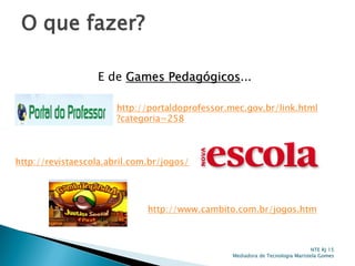 O que fazer?
NTE RJ 15
Mediadora de Tecnologia Maristela Gomes
E de Games Pedagógicos...
http://portaldoprofessor.mec.gov.br/link.html
?categoria=258
http://revistaescola.abril.com.br/jogos/
http://www.cambito.com.br/jogos.htm
 