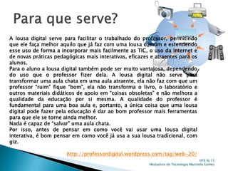 A lousa digital serve para facilitar o trabalhado do professor, permitindo
que ele faça melhor aquilo que já faz com uma lousa comum e estendendo
esse uso de forma a incorporar mais facilmente as TIC, o uso da internet e
de novas práticas pedagógicas mais interativas, eficazes e atraentes para os
alunos.
Para o aluno a lousa digital também pode ser muito vantajosa, dependendo
do uso que o professor fizer dela. A lousa digital não serve para
transformar uma aula chata em uma aula atraente, ela não faz com que um
professor “ruim” fique “bom”, ela não transforma o livro, o laboratório e
outros materiais didáticos de apoio em “coisas obsoletas” e não melhora a
qualidade da educação por si mesma. A qualidade do professor é
fundamental para uma boa aula e, portanto, a única coisa que uma lousa
digital pode fazer pela educação é dar ao bom professor mais ferramentas
para que ele se torne ainda melhor.
Nada é capaz de “salvar” uma aula chata.
Por isso, antes de pensar em como você vai usar uma lousa digital
interativa, é bom pensar em como você já usa a sua lousa tradicional, com
giz.
http://professordigital.wordpress.com/tag/web-20/
NTE RJ 15
Mediadora de Tecnologia Maristela Gomes
 