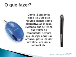 O que fazer?
Como já dissemos
pode-se usar este
recurso apenas como
alternativa ao mouse,
evitando que se tenha
que voltar ao
computador sempre
que desejar abrir um
arquivo, pasta, passar
um slide, acessar a
internet etc.
NTE RJ 15
Mediadora de Tecnologia Maristela Gomes
 