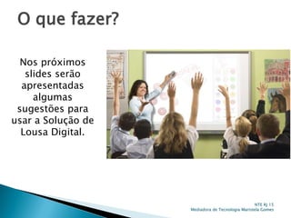 O que fazer?
Nos próximos
slides serão
apresentadas
algumas
sugestões para
usar a Solução de
Lousa Digital.
NTE RJ 15
Mediadora de Tecnologia Maristela Gomes
 