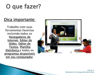 O que fazer?
Dica importante:
Trabalhe com suas
ferramentas favoritas
incluindo todos os
Navegadores de
Internet, Editor de
Slides, Editor de
Textos, Planilha
Eletrônica e todos os
programas disponíveis
em seu computador.
NTE RJ 15
Mediadora de Tecnologia Maristela Gomes
 