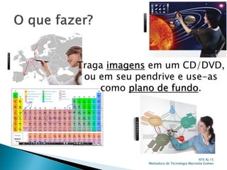 NTE RJ 15
Mediadora de Tecnologia Maristela Gomes
Traga imagens em um CD/DVD,
ou em seu pendrive e use-as
como plano de fundo.
 
