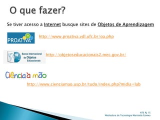 O que fazer?
NTE RJ 15
Mediadora de Tecnologia Maristela Gomes
Se tiver acesso a Internet busque sites de Objetos de Aprendizagem
http://www.proativa.vdl.ufc.br/oa.php
http://objetoseducacionais2.mec.gov.br/
http://www.cienciamao.usp.br/tudo/index.php?midia=lab
 
