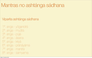 Viparíta ashtánga sádhana
1º. anga - yôganidrá
2º. anga - mudrá
3º. anga - pújá
4º. anga - ásana
5º. anga - kriyá
6º. anga - pránáyáma
7º. anga - mantra
8º. anga - samyama
Mantras no ashtánga sádhana
sábado, 27 de julho de 2013
 