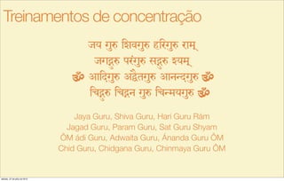 jy gué izvgué hirgué ram!
jgÌ‚é pr<gué sÌ‚é Zym!
Aaidgué AÖEtgué AanNdgué
icÌ‚é icÌn gué icNmygué
Jaya Guru, Shiva Guru, Hari Guru Rám
Jagad Guru, Param Guru, Sat Guru Shyam
ÔM ádi Guru, Adwaita Guru, Ánanda Guru ÔM
Chid Guru, Chidgana Guru, Chinmaya Guru ÔM
Treinamentos de concentração
sábado, 27 de julho de 2013
 