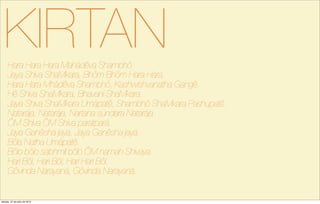 KIRTANHara Hara Hara Mahádêva Shambhô
Jaya Shiva ShaMkara, Bhôm Bhôm Hara Hara.
Hara Hara Mhádêva Shambhô, Kashwishvanatha Gangê.
Hê Shiva ShaMkara, Bhavaní ShaMkara.
Jaya Shiva ShaMkara Umápatê, Shambhô ShaMkara Pashupatê.
Natarája, Natarája, Nartana súndara Natarája.
ÔM Shiva ÔM Shiva paratpará.
Jaya Ganêsha jaya, Jaya Ganêsha jaya.
Bôla Natha Umápatê.
Bôlo bôlo sabhmil bôlo ÔM namah Shivaya.
Hari Bôl, Hari Bôl, Hari Hari Bôl.
Gôvinda Narayaná, Gôvinda Narayaná.
sábado, 27 de julho de 2013
 