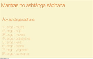 Ády ashtánga sádhana
1º. anga - mudrá
2º. anga - pújá
3º. anga - mantra
4º. anga - pránáyáma
5º. anga - kriyá
6º. anga - ásana
7º. anga - yôganidrá
8º. anga - samyama
Mantras no ashtánga sádhana
sábado, 27 de julho de 2013
 