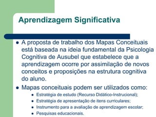 Aprendizagem Significativa

   A proposta de trabalho dos Mapas Conceituais
    está baseada na ideia fundamental da Psicologia
    Cognitiva de Ausubel que estabelece que a
    aprendizagem ocorre por assimilação de novos
    conceitos e proposições na estrutura cognitiva
    do aluno.
   Mapas conceituais podem ser utilizados como:
          Estratégia de estudo (Recurso Didático-Instrucional);
          Estratégia de apresentação de itens curriculares;
          Instrumento para a avaliação de aprendizagem escolar;
          Pesquisas educacionais.
 