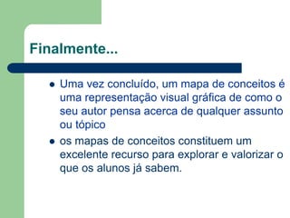 Finalmente...

     Uma vez concluído, um mapa de conceitos é
      uma representação visual gráfica de como o
      seu autor pensa acerca de qualquer assunto
      ou tópico
     os mapas de conceitos constituem um
      excelente recurso para explorar e valorizar o
      que os alunos já sabem.
 