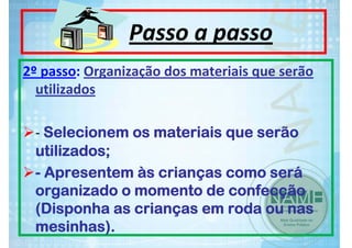 Passo a passo
2º passo: Organização dos materiais que serão 
utilizados
‐ Selecionem os materiais que serão
utilizados;
- Apresentem às crianças como será
organizado o momento de confecção
(Disponha as crianças em roda ou nas
mesinhas).

 