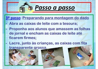 Passo a passo
3º passo: Preparando para montagem do dado
- Abra as caixas de leite com a tesoura;
- Proponha aos alunos que amassem as folhas
de jornal e encham as caixas de leite até
ficarem firmes;
- Lacre, junto às crianças, as caixas com fita
transparente grossa.

 