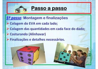 Passo a passo
5º passo: Montagem e finalizações
Colagem do EVA em cada lado;
Colagem das quantidades em cada face do dado;
Costurando (Alinhavar)
Finalizações e detalhes necessários.

 