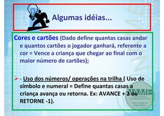 Algumas idéias...
Cores e cartões (Dado define quantas casas andar 
e quantos cartões o jogador ganhará, referente a 
cor = Vence a criança que chegar ao final com o 
maior número de cartões);
‐ Uso dos números/ operações na trilha ( Uso de 
símbolo e numeral = Define quantas casas a 
criança avança ou retorna. Ex: AVANCE + 2 ou 
RETORNE ‐1).

 