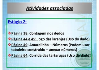 Atividades associadas
Estágio 2: 
Página 38: Contagem nos dedos
Página 44 e 45: Jogo das laranjas (Uso do dado)
Página 49: Amarelinha – Números (Podem usar  
tabuleiro construído – anexar números)
Página 64: Corrida das tartarugas (Uso do dado)

 