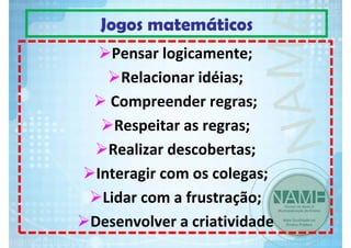 Jogos matemáticos
Pensar logicamente;       
Relacionar idéias;
Compreender regras;      
Respeitar as regras;      
Realizar descobertas; 
Interagir com os colegas;
Lidar com a frustração;
Desenvolver a criatividade

 