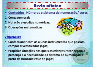 Nesta oficina
• Conteúdos: Números e sistema de numeração/ cores
1. Contagem oral;
2. Notação e escritas numéricas;
3. Operações matemáticas

Objetivos:
Confeccionar com os alunos instrumentos que possam 
compor diversificados jogos;
Propiciar situações nos quais as crianças reconheçam a 
presença e a necessidade do sistema de numeração a 
partir de brincadeiras e de jogos;

 
