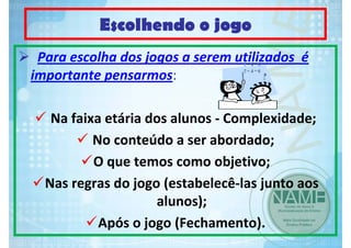 Escolhendo o jogo
Para escolha dos jogos a serem utilizados  é 
importante pensarmos:
Na faixa etária dos alunos ‐ Complexidade;
No conteúdo a ser abordado;
O que temos como objetivo;
Nas regras do jogo (estabelecê‐las junto aos 
alunos);
Após o jogo (Fechamento).

 