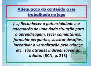 Adequação do conteúdo a ser
trabalhado no jogo
(...) Reconhecer a potencialidade e a 
adequação de uma dada situação para 
a aprendizagem, tecer comentários, 
formular perguntas, suscitar desafios, 
incentivar a verbalização pela criança 
etc., são atitudes indispensáveis do 
adulto. (RCN, p. 213)

 