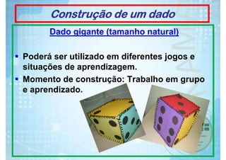 Construção de um dado
Dado gigante (tamanho natural)
Poderá ser utilizado em diferentes jogos e
situações de aprendizagem.
Momento de construção: Trabalho em grupo
e aprendizado.

 