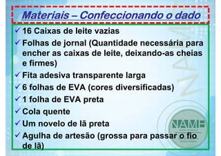 Materiais – Confeccionando o dado
16 Caixas de leite vazias
Folhas de jornal (Quantidade necessária para
encher as caixas de leite, deixando-as cheias
e firmes)
Fita adesiva transparente larga
6 folhas de EVA (cores diversificadas)
1 folha de EVA preta
Cola quente
Um novelo de lã preta
Agulha de artesão (grossa para passar o fio
de lã)

 