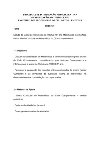 PROGRAMA DE INTERVENÇÃO PEDAGÓGICA – PIP
ALFABETIZAÇÃO NO TEMPO CERTO
ENCONTRO DOS PROFESSORES DO CICLO COMPLEMENTAR
OFICINA
Tema
Estudo da Matriz de Referência do PROEB / 5º ano Matemática e a interface
com a Matriz Curricular de Matemática do Ciclo Complementar .
1 – Objetivos
. Discutir as capacidades de Matemática a serem consolidadas pelos alunos
do Ciclo Complementar , considerando suas Matrizes Curriculares e a
interface com a Matriz de Referência PROEB 5º ano.
. Favorecer a percepção das relações entre as atividades de ensino (Matriz
Curricular) e as atividades de avaliação (Matriz de Referência) no
desenvolvimento e consolidação das capacidades.
2 – Material de Apoio
. Matriz Curricular de Matemática do Ciclo Complementar – versão
preliminar
. Caderno de Atividades (anexo I)
. Envelopes de recortes de atividades
 