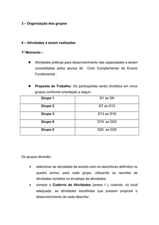 3 – Organização dos grupos
4 – Atividades a serem realizadas
1º Momento –
 Atividades práticas para desenvolvimento das capacidades a serem
consolidadas pelos alunos do Ciclo Complementar do Ensino
Fundamental .
 Proposta de Trabalho: Os participantes serão divididos em cinco
grupos conforme orientação a seguir:
Grupo 1 D1 ao D6
Grupo 2 D7 ao D12
Grupo 3 D13 ao D18
Grupo 4 D19 ao D24
Grupo 5 D25 ao D30
Os grupos deverão:
• selecionar as atividades de acordo com os descritores definidos no
quadro acima, para cada grupo, utilizando os recortes de
atividades contidos no envelope de atividades;
• compor o Caderno de Atividades (anexo I ), colando, no local
adequado, as atividades escolhidas que possam propiciar o
desenvolvimento de cada descritor.
 